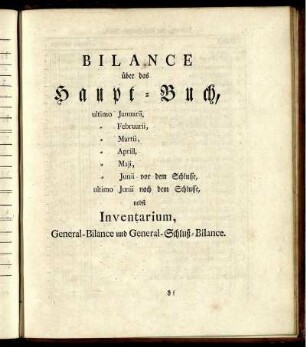 Bilance über das Haupt-Buch, ultimo Januarii, Februarii, Martii, Aprill, Maji, Junii vor dem Schlusse, ultimo Junii nach dem Schlusse, nebst Inventarium, General-Bilance und General-Schluß-Bilance.