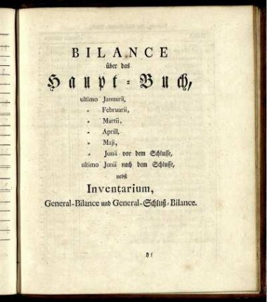 Bilance über das Haupt-Buch, ultimo Januarii, Februarii, Martii, Aprill, Maji, Junii vor dem Schlusse, ultimo Junii nach dem Schlusse, nebst Inventarium, General-Bilance und General-Schluß-Bilance.