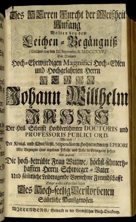 Des Herren Furcht der Weißheit Anfang Wolten bey dem Leichen-Begängniß (Welches war den IX. Septembr. A. MDCCXXV.) Des Weyland Hoch-Ehrwürdigen Magnifici Hoch-Edlen und Hochgelahrten Herrn Herrn Johann Willhelm Jahns Der Heil. Schrifft Hochberühmten Doctoris und Professoris Publici Ord. Wie auch Der Königl. und Churfürstl. Stipendiaten Hochverordneten Ephori Mit Bezeugen ihrer ergebnen Pflicht und Liebe in Erwegung ziehen Und zugleich Die hoch-betrübte Frau Wittwe, höchst-schmertzhafften Herrn Schwieger-Vater Und säm[m]tliche Leidtragende Vornehme Freundschafft Einiger maßen auffzurichten suchen Des Hoch-seelig Verstorbenen Säm[m]tliche Haußgenoßen