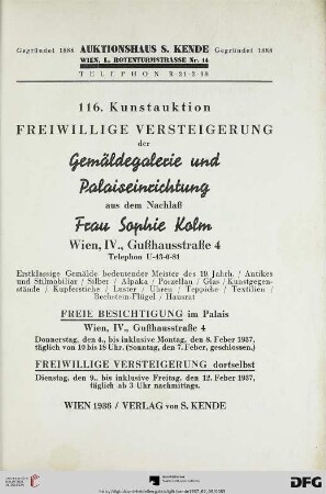Freiwillige Versteigerung der Gemäldegalerie und Palaiseinrichtung aus dem Nachlaß Frau Sophie Kolm, Wien, IV., Gußhausstraße 4, Telephon U-43-0-81 : erstklassige Gemälde bedeutender Meister des 19. Jahrh., antikes und Stilmobiliar, Silber, Alpaka, Porzellan, Glas, Kunstgegenstände, Kupferstiche, Luster, Uhren, Teppiche, Textilien, Bechstein-Flügel, Hausrat ; freiwillige Versteigerung dortselbst: 9.-12. Feber 1937 (Katalog Nr. 116)