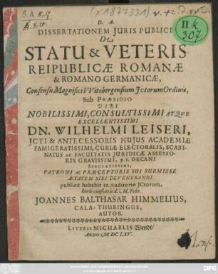 Dissertationem Iuris Publici De Statu & Veteris Reipublicae Romanae & Romano Germanicae, Consensu Magnifici Witebergensium ICtorum Ordinis, Sub Praesidio Viri Nobilissimi, Consultissimi Atque Excellentissimi Dn. Wilhelmi Leiseri, ICti ... publice habebit in Auditorio ICtorum horis consuetis d. 1. M. Febr. Joannes Balthasar Himmelius, Cala-Thuringus, Autor