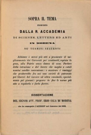 Sopra il tema proposto dalla R. Accademia di Sci. Lett. ed Arti in Modena ne'termini seguenti : Additare i mezzi più atti a procurare il miglioramento dei Carcerati per restituirli, espiata la pena, alla Patria senza danno di essa. & Dissertazione del Sig. Acc. Prof Erio Sala che ha conseguito l'Accessit nel Concorso del 1862