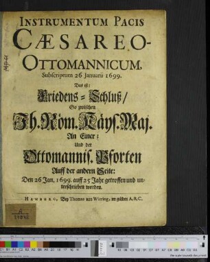 Instrumentum Pacis Caesareo-Ottomannicum, Subscriptum 26 Ianuarii 1699. : Das ist: Friedens-Schluß/ So zwischen Ih. Röm. Käys. Maj. An Einer; Und der Ottomannis. Pforten Auff der andern Seite: Den 26 Jan. 1699. auff 25 Jahr getroffen und unterschrieben worden