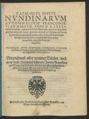 CATALOGVS NOVVS || NVNDINARVM || AVTVMNALIVM FRANCOFOR-||TI AD MOENVM, ANNO M.D.LXXXV.|| celebratarum ... || PLERIQVE APVD IOANNEM GEORGIVM PORTEN-||bachium, et Thobiam Lutz, illius consortem, ciuem et Bibliopo-||lam Augustanum, venales habentur.|| Verzeichnuß aller neuwer Bücher/ wel=||che in dieser Herbstmeß dises 1585. Jars zu Franckfort || am Mayn/ zum theil new/ zum theil gebessert/ sind außgan=||gen ... ||