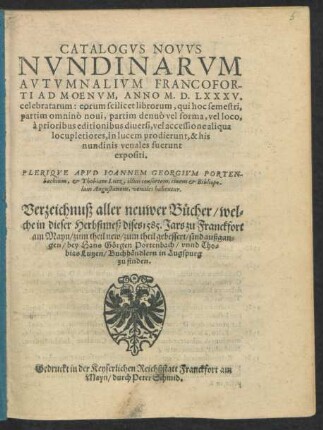 CATALOGVS NOVVS || NVNDINARVM || AVTVMNALIVM FRANCOFOR-||TI AD MOENVM, ANNO M.D.LXXXV.|| celebratarum ... || PLERIQVE APVD IOANNEM GEORGIVM PORTEN-||bachium, et Thobiam Lutz, illius consortem, ciuem et Bibliopo-||lam Augustanum, venales habentur.|| Verzeichnuß aller neuwer Bücher/ wel=||che in dieser Herbstmeß dises 1585. Jars zu Franckfort || am Mayn/ zum theil new/ zum theil gebessert/ sind außgan=||gen ... ||