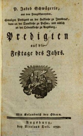 P. Jakob Schwägerle, aus dem Franziskanerorden, ehemaligen Predigers an der Hofkirche zu Innsbruck, dann an der Domkirche zu Passau, und endlich an der Ordenskirche zu Augsburg, Predigten auf die Festtage des Jahrs, [1]