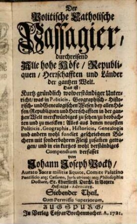 Der Politische Catholische Passagier, durchreisend Alle hohe Höfe, Republiquen, Herrschafften und Länder der gantzen Welt : Das ist: Kurtz gründlich und wolverständiger Unterricht, was in Politicis, Geographisch- Historisch- und Genealogischen Wesen bey allen Höfen, Republiquen und Herrschafften in der gantzen Welt merckwürdiges zu sehen, zu beobachten und zu mercken .... 7. (1721). - 1081 S. : Ill.