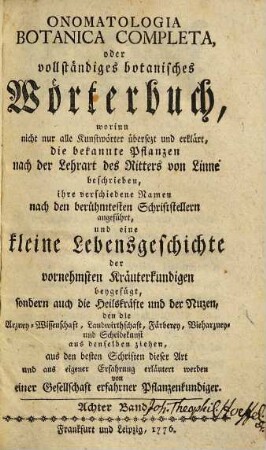 Onomatologia Botanica Completa, oder vollständiges botanisches Wörterbuch : worinn nicht nur alle Kunstwörter übersetzt und erklärt, die bekannten Pflanzen nach der Lehrart des Ritters von Linne beschrieben, ihre verschiedenen Namen nach den berühmtesten Schriftstellern angeführt, und eine kleine Lebensgeschichte der vornehmsten Kräuterkundigen beygefügt, sondern auch die Heilskräfte und der Nutzen, den die Arzney-Wissenschaft, Landwirthschaft, Färberey, Vieharzney und Scheidekunst aus denselben ziehen, aus den besten Schriften dieser Art und aus eigener Erfahrung erläutert werden, Achter Band. [Ru-Te]