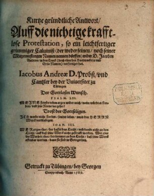 Kurtze gründtliche Antwort, Auff die nichtige krafftlose Protestation, so ein leichtfertiger grimmiger Caluinist (der weder seinen, noch seiner Mitprotestanten Namen nennen dörffen) wider D. Jacoben Andreae, in den Truck (doch ohne des Buchtruckers vnd Orts Namen) verfertiget hat