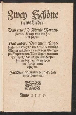 Zwey Schœne || newe Lieder.|| Das erste/ O Christe Morgen=||sterne/ Leucht vns mit hel=||lem schein.|| Das ander/ Von einem Vnge=||horsamen Sohn/ wie der seine leibliche || Mutter geschlagen/ vnd von Gott ge=||strafft ist worden/ Allen Eltern zu einem || Exempel/ das sie jhre Kinder zie=||hen in der jugend zu Got=||tes furcht vnnd || ehre/ etc.|| Jm Thon: Warumb betruebstu dich || mein Hertz/ etc.||