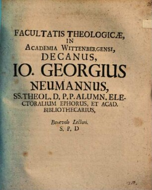 Facultatis Theologicae, In Academia Wittenbergensi, Decanus, Io. Georgius Neumannus, SS. Theol. D. P.P. Alumn. Electoralium Ephorus, Et Acad. Bibliothecarius, Benevolo Lectori. S. P. D : [P.P. Dom. III. post Epiphan. MDCC.]