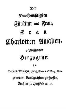 Der Durchlauchtigsten Fürstinn und Frau, Frau Charlotten Amalien, verwittibten Herzoginn zu Sachsen-Meiningen, Jülich, Cleve und Berg, [et]c. [et]c. gebornen Landgräfinn zu Hessen, Fürstinn zu Hertzfeld [et]c. [et]c.