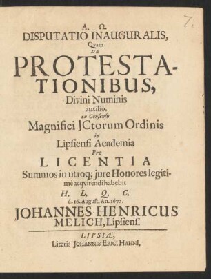 Disputatio Inauguralis, Quam De Protestationibus, Divini Numinis auxilio, ex Consensu Magnifici ICtorum Ordinis in Lipsiensi Academia Pro Licentia Summos in utroq[ue] iure Honores legitime acquirendi habebit H.L.Q.C. d. 16. August. An. 1672. Johannes Henricus Melich, Lipsiens.