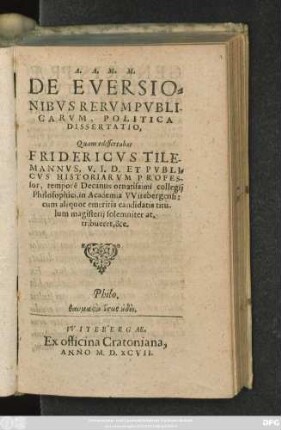 A.A.M.M. || DE EVERSIO=||NIBVS RERVM PVBLI-||CARVM, POLITICA || DISSERTATIO,|| Quam edissertabat || FRIDERICVS TILE-||MANNVS, V.I.D. ET PVBLI=||CVS HISTORIARVM PROFES-||sor, temporê Decanus ornatissimi collegij || Philosophici, in Academia VVitebergensi:|| cum ... candidatis titu-||lum magisterij ... at.||tribueret, &c.|| ... ||