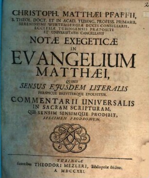 Christoph. Matthaei Pfaffii, S. Theol. Doct. Et In Acad. Tubing. Profess. Primarii, Serenissimi Wirtembergiae Ducis Consiliarii, Ecclesiae Tubingensis Praepositi Et Universitatis Cancellarii Notae Exegeticae In Evangelium Matthaei : Quibus Sensus Eiusdem Literalis Perspicue Breviterque Evolvitur. Commentarii Universalis In Sacram Scripturam, Qui Sensim Sensimque Prodibit, Specimen Prodromum