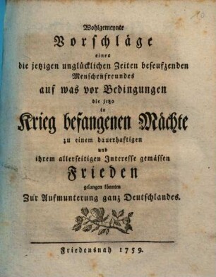 Wohlgemeynte Vorschläge eines die jetzigen unglücklichen Zeiten beseufzenden Menschenfreundes auf was vor Bedingungen die jetzo in Krieg befangenen Mächte zu einen dauerhaftigen und ihrem allerseitigen Interesse gemässen Frieden gelangen könnten : Zur Aufmunterung ganz Deutschlandes