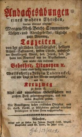Andachtsübungen eines wahren Christen : darinn überaus nützliche Morgen-, Meß-, Beicht-, Communion-, Vesper- und Abendgebether, tägliche gute Meynung, Tagzeiten von der göttlichen Vorsichtigkeit, heiligen Altars-Sakrament, Leiden Christi, unbefleckten Empfängniß Mariä, heil. Joseph, heil. Johann von Nepomuk und der Abgestorbenen, nicht minder viele trostreiche Gebether, Litaneyen [et]c. dann einer heilig angestellten Wallfahrt zu Jesu im Tabernackel auf alle Tage in der Woche ausgetheilet, und der Kreuzweg zu finden ist
