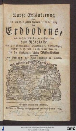 Kurze Erläuterung einer in Kupfer gestochenen Vorstellung des Erdbodens : worauf in XX. kleinen Charten das Nöthigste aus der Geographie, Genealogie, Chronologie, Historie, Heraldic und Numismatic für die Anfänger dieser Wissenschaften entworfen : zum Gebrauch der Real-Schule in Berlin