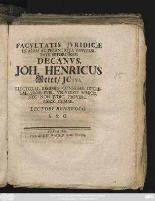 Facvltatis Jvridicæ In Alma Ac Perantiqva Vniversitate Erfordiensi Decanvs, Joh. Henricus Meier, JCtvs, Electoral. Regimi. Consiliar. Decretal. Prof. Pvbl. Vniversit. Senior, Nec Non Jvdic. Provinc. Assess. Primar. Lectori Benevolo S. & O. : [Publ. Erfurti sub Sigill. Facult. Jurid. Dom. Trin. XXV. die XVIII. Novembr. MDCCXXV.]