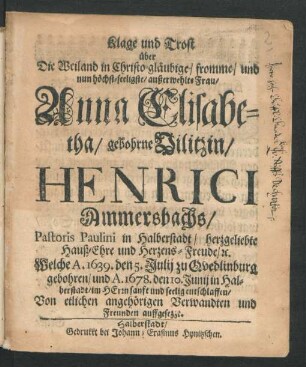 Klage und Trost über Die Weiland in Christo gläubige/ fromme/ und nun höchst-seeligste/ außerwehlte Frau/ Anna Elisabetha/ gebohrne Vilitzin/ Henrici Ammersbachs/ Pastoris Paulini in Halberstadt/ herzgeliebte Hauß-Ehre und Herzens-Freude/ [et]c. : Welche A. 1639. den 5. Julij zu Quedlinburg gebohren/ und A. 1678. den 10. Junij in Haberstadt ... entschlaffen ; Von etlichen angehörigen Verwandten und Freunden auffgesezzt
