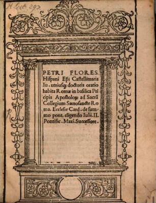 Petri Flores Hispani ... oratio habita Romae in basilica Principis Apostolorum ad Sacrum Collegium Sacrosancte Roma. Ecclsie Card. de summo pont. eligendo Iulii II. Pontific. Maxi. Successore