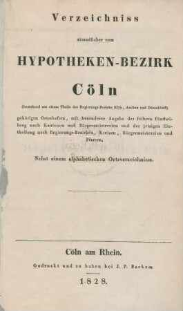 Verzeichniss sämmtlicher zum Hypotheken-Bezirk Cöln (bestehend aus einem Theile der Regierungs-Bezirke Köln, Aachen und Düsseldorf) gehörigen Ortschaften, mit besonderer Angabe der frühern Eintheilung nach Kantonen und Bürgermeistereien und der jetzigen Eintheilung nach Regierungs-Bezirken, Kreisen, Bürgermeistereien und Pfarren : nebst einem alphabetischen Ortsverzeichnisse