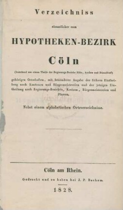 Verzeichniss sämmtlicher zum Hypotheken-Bezirk Cöln (bestehend aus einem Theile der Regierungs-Bezirke Köln, Aachen und Düsseldorf) gehörigen Ortschaften, mit besonderer Angabe der frühern Eintheilung nach Kantonen und Bürgermeistereien und der jetzigen Eintheilung nach Regierungs-Bezirken, Kreisen, Bürgermeistereien und Pfarren : nebst einem alphabetischen Ortsverzeichnisse