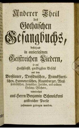 Anderer Theil des Gothaischen Gesangbuchs, bestehend in auserlesenen Geistreichen Liedern, so auf Hochfürstl. gnädigsten Befehl aus dem Breßlauer, Dreßdnischen, Franckfurtischen, Hannoverischen, Naumburger, Weissenfelsischen, Zeitzischen, Zerbster, und andern Gesang-Büchern, insbesonderheit aus Herrn Benjamin Schmolckens geistreicher Poesie zusammen getragen worden.