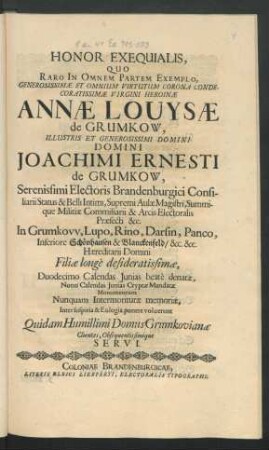 Honor Exequialis, Quo Raro In Omnem Partem Exemplo, Generosissimae Et Omnium Virtutum Corona Condecoratissimae Virgini Heroinae Annae Louysae de Grumkow ... Domini Joachimi Ernesti de Grumkow ... Electoris Brandenburgici Consiliarii Status & Belli Intimi ... Filiae ... Duodecimo Calendas Iunias beate denatae, Nono Calendas Iunias Cryptae Mandatae Monumentum Nunquam Intermoriturae memoriae, Inter suspiria & Eulogia ponere voluerunt Quidam Humillimi Domus Grumkovianae Clientes, Obsequentissimique Servi