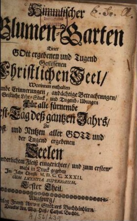 Himmlischer Blumen-Garten Einer Gott ergebenen und Tugend Geflissenen Christlichen Seel : Worinnen enthalten Heylsambe Erinnerungen, andächtige Betrachtungen, Geistliche Lehr-Stuck, und Tugend-Ubungen Für alle fürnembe Fest-Täg deß gantzen Jahrs, Zu Trost und Nutzen aller Gott und der Tugend ergebenen Seelen