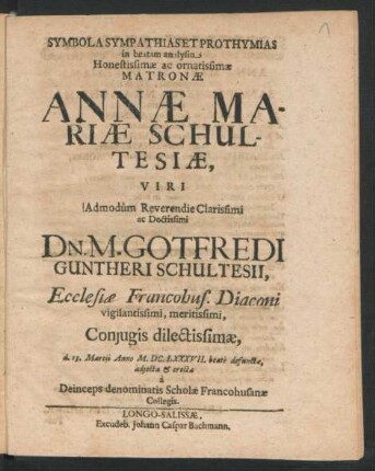 Symbola Sympathias Et Prothymias in beatam analysin ... Annae Mariae Schultesiae, Viri ... Gotfredi Guntheri Schultesii, Ecclesiae Francohus. Diaconi ... Coniugis ... d. 13. Martii Anno M.DC.LXXXVII. beate defunctae, adiecta & erecta a Deince ps denominatis Scholae Francohusanae Collegis