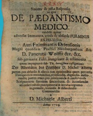Sincera & justa responsio in qua De paedantismo medico candide agitur : adversus immatura, cruda, & absurda fulminis ex pelvi sive, auri fulminantis defensionis magni quondam practici Numburgensium &c. D. Pancratii Wolffii ... sub Germanae fidei integritate & testimonio quam impugnavit sub Tit. brevissimae castigationis Der Albertäten des Teutschen D. Michel Alberts partim pro absurdis & alienis ... tentaminibus, revellendis ... partim etiam pro continuanda & conservanda scriptorum suorum sinceritate ...
