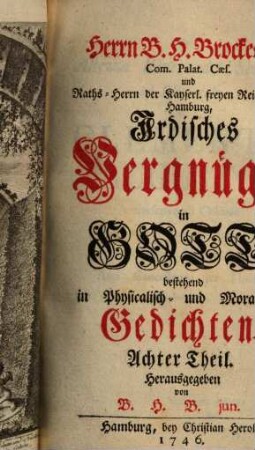 Herrn B. H. Brockes, Rahts-Herrn der Stadt Hamburg, Irdisches Vergnügen in Gott : bestehend in Physicalisch- und Moralischen Gedichten, nebst einem Anhange etlicher übersetzten Fabeln des Herrn de la Motte. 8