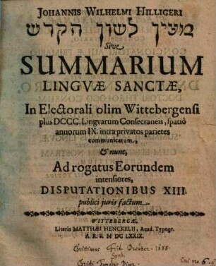 Johannis Wilhelmi Hilligeri Maʿyān lāšôn haq-qōdeš Sive Summarium Lingvae Sanctae : In Electorali olim Wittebergensi plus DCCC Lingvarum Consecraneis, spatiô annorum IX intra privatos parietes communicatum, & nunc, Ad rogatus Eorundem intensiores, Disputationibus XIII publici juris factum