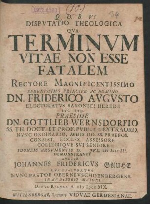 Disputatio Theologica Qua Terminum Vitae Non Esse Fatalem Rectore Magnificentissimo ... Dn. Friderico Augusto Electoratus Saxonici Herede ... Praeside Dn. Gottlieb Wernsdorfio Ss. Th. Doct. Et Prof. Publ. ... Idoneis Argumentis D. [] Jul. M DCC III. Demonstravit Auctor Johannes Fridericus Gauhe Lucca-Lusatus Nunc Pastor Oberneuschoenbergens. In Auditorio Maiori