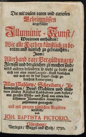Die mit vielen raren und curiosen Geheimnüssen angefüllte Illuminir-Kunst, Worinnen enthalten: Wie alle Farben künstlich zu bereiten und nützlich zu gebrauchen; Item: Allerhand rare Vergüldungen, Fürnisse und dergleichen zu machen sind, ... : Allen Mahlern, Schreibern, Illuministen, Brief-Mahlern und mehrern solcher Künsten Liebhabern zum besten, mit grosser Mühe und Fleiß aus eines berühmten Illuministen Manuscripto zusammen getragen, und mit zweyen nützlichen Registern versehen