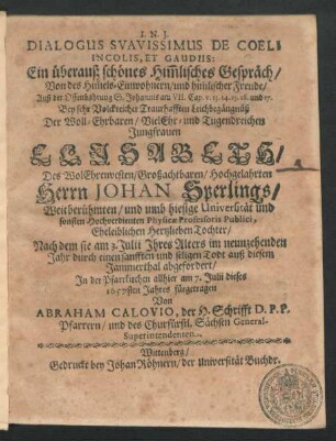 Dialogus Suavissimus De Coeli Incolis, Et Gaudiis: Ein überauß schönes Him[m]lisches Gespräch/ Von des Him[m]els-Einwohnern/ und him[m]lischer Freude/ Auß der Offenbahrung S. Johannis am VII. Cap. v. 13. 14. 15. 16. und 17. : Bey ... Leichbegängnüß/ Der ... Jungfrauen Elisabeth/ Des ... Herrn Johan Sperlings/ Weitberühmten/ und umb hiesige Universität und sonsten Hochverdienten Physicae Professoris Publici ... Tochter/ Nach dem sie am 3. Julii Ihres Alters im neunzehenden Jahr ... auß diesem Jammerthal abgefordert/ In der Pfarrkirchen allhier am 7. Julii dieses 1657sten Jahres fürgetragen
