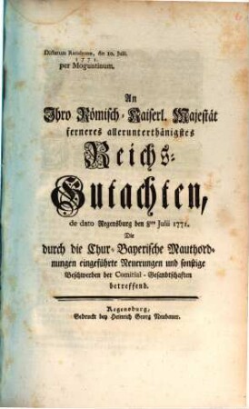 An Ihro Römisch-Kaiserl. Majestät ferneres allerunterthänigstes Reichs-Gutachten, de dato Regensburg den 8ten Julii 1771. Die durch die Chur-Bayerische Mauthordnungen eingeführte Neuerungen und sonstige Beschwerden der Comitial-Gesandtschaften betreffend : Dictatum Ratisbonæ, die 10. Julii. 1771. per Moguntinum