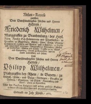 Neben-Recess zwischen Dem Durchleuchtigsten Fürsten und Herrn Herren, Friederich Wilhelmen, Marggraffen zu Brandenburg, des Heyl. Röm. Reichs Ertz-Cämmerern und Churfürsten, in Preussen zu Magdeburg, Gülich, Cleve ... und der Lande Lawenburg und Bütau Und Dem Durchleuchtigsten Fürsten und Herren Herren, Philipp Wilhelmen, Pfaltzgraffen bey Rhein, in Bayern, zu Gülich, Cleve ... Über den Punctum Religionis, und andere geistliche Sachen, in denen Gülich-Clevischen und angehörigen Landen