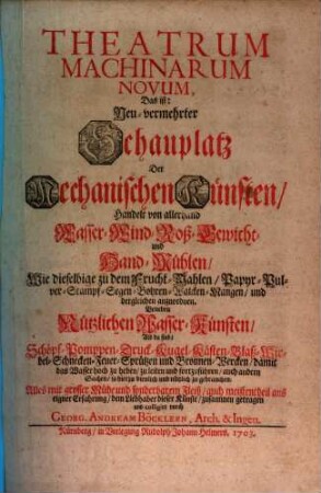 Theatrum Machinarum Novum, Das ist: Neu-vermehrter Schauplatz Der Mechanischen Künsten : Handelt von allerhand Wasser- Wind- Roß- Gewicht- und Hand-Mühlen, Wie dieselbige zu dem Frucht-Mahlen, Papyr- Pulver- Stampf- Segen- Bohren- Walcken- Mangen, und dergleichen anzuordnen. Beneben Nützlichen Wasser-Künsten, Als da sind: Schöpf- Pomppen- Druck- Kugel- Kästen- Blaß- Wirbel- Schnecken- Feuer-Sprützen und Bronnen-Wercken, damit das Wasser hoch zu heben, zu leiten und fortzuführen, auch andern Sachen, so hierzu dienlich und nützlich zu gebrauchen