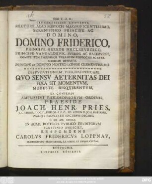 Clementissime Annvente, Rectore Acad. Rostoch. Magnificentissimo, Serenissimo Principe Ac Domino, Domino Friderico, Principe Herede Meclebvrgico ... Dispvtationem Philosophicam, Qvo Sensv Aeternitas Dei Fixa Sit Momentvm, Modeste Disqvirentem, Ex Consensv Amplissimi Philosophorvm Ordinis, Praeside Joach. Henr. Pries, S. S. Theol. Doct., Philos. P. P. O. ... D. XII. Apr. MDCCLII. In Acad. Rostoch. Pvblico Ervditorvm Scrvtinio Svbjiciet, Respondens Carolvs Fridericvs Loppnav, Fridericitopo-Slesvicensis, S. S. Theol. Et Philos. Cvltor.