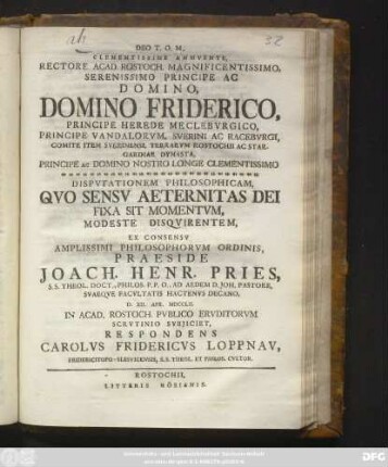 Clementissime Annvente, Rectore Acad. Rostoch. Magnificentissimo, Serenissimo Principe Ac Domino, Domino Friderico, Principe Herede Meclebvrgico ... Dispvtationem Philosophicam, Qvo Sensv Aeternitas Dei Fixa Sit Momentvm, Modeste Disqvirentem, Ex Consensv Amplissimi Philosophorvm Ordinis, Praeside Joach. Henr. Pries, S. S. Theol. Doct., Philos. P. P. O. ... D. XII. Apr. MDCCLII. In Acad. Rostoch. Pvblico Ervditorvm Scrvtinio Svbjiciet, Respondens Carolvs Fridericvs Loppnav, Fridericitopo-Slesvicensis, S. S. Theol. Et Philos. Cvltor.