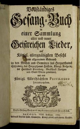 Vollständiges Gesang-Buch in einer Sammlung alter und neuer Geistreichen Lieder : auf Königl. allergnädigsten Befehl zum allgemeinen Gebrauch in den Kirchen und Gemeinen des Herzogthums Schleswig, des Herzogthums Holstein, Königl. Antheils, der Herrschaft Pinneberg, Grafschaft Rantzau und Stadt Altona gewidmet, und mit Königl. Allerhöchsten Privilegio herausgegeben.