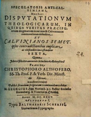 Speculatoris Anti-Calviniani, Hoc Est: Disputationum Theologicarum, In Quibus Veritas Praecipuorum dogmatum inter nos & Calvinianos controversorum defenditur, Et Calvinianos ... ostenditur Sexta