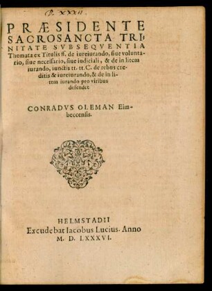 PRAESIDENTE || SACROSANCTA TRI=||NITATE SVB SEQVENTIA || Themata ex Titulis ff. de iureiurando, siue volunta-||rio, siue necessario, siue iudiciali, & de in litem || iurando, iunctis tt. tt. C. de rebus cre-||ditis & iureiurando, & de in li-||tem iurando pro viribus || defendet || CONRADVS OLEMAN Eim-||beccensis.||