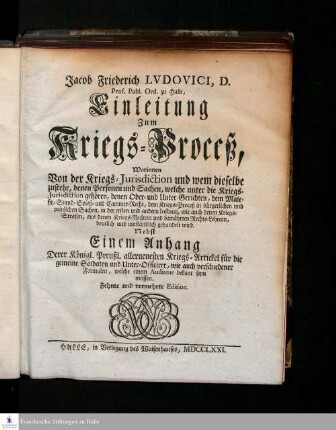 Jacob Friederich Ludovici D. Prof. Publ. Ord. zu Halle, Einleitung Zum Kriegs-Proceß : Worinnen Von der Kriegs-Jurisdiction und wem dieselbe zustehe, denen Personen und Sachen, welche unter die Kriegs-Jurisdiction gehören, denen Ober- und Unter-Gerichten, dem Malefitz- Stand- Spieß- und Cammer-Recht, dem Kriegs-Proceß in bürgerlichen und peinlichen Sachen, in der ersten und andern Instantz, wie auch denen Kriegs-Strafen, aus denen Kriegs-Rechten und bewährten Rechts-Lehrern, deutlich und umständlich gehandelt wird : Nebst Einem Anhang Derer Königl. Preuß. allerneuesten Kriegs-Artickel für die gemeine Soldaten und Unter-Officirer, wie auch verschiedener Formulen, welche einem Auditeur bekant seyn müssen