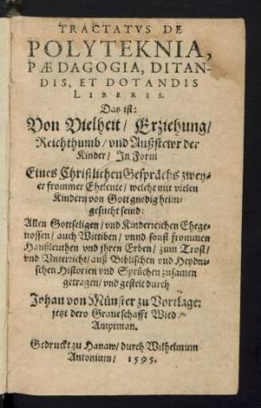 TRACTATVS DE || POLYTEKNIA,|| PAEDAGOGIA,|| DITAN-||DIS, ET DOTANDIS || LIBERIS.|| Das ist:|| Von Vielheit/ Erziehung/|| Reichthumb/ vnd Außstewr der || Kinder/ Jn Form || Eines Christlichen Gesprächs zwey-||er frommer Eheleute ... || ... auß Biblischen vnd Heydni=||schen Historien ... zusamen || getragen ... durch || Johan von Münster zu Vortlage:|| jetzt dero Graueschafft Wied || Amptman.||