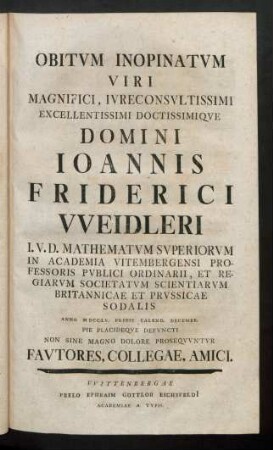 Obitum Inopinatum Viri Magnifici, Iureconsultissimi Excellentissimi Doctissimique Domini Ioannis Friderici Weidleri I. U. D. Mathematum Superiorum In Academia Vitembergensi Professoris Publici Ordinarii, Et Regiarum Societatum Scientiarum Britannicae Et Prussicae Sodalis Anno MDCCLV. Pride Calend. Decembr. Pie Placideque Defuncti Non Sine Magno Dolore Prosequuntur Fautores, Collegae, Amici