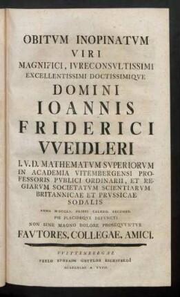 Obitum Inopinatum Viri Magnifici, Iureconsultissimi Excellentissimi Doctissimique Domini Ioannis Friderici Weidleri I. U. D. Mathematum Superiorum In Academia Vitembergensi Professoris Publici Ordinarii, Et Regiarum Societatum Scientiarum Britannicae Et Prussicae Sodalis Anno MDCCLV. Pride Calend. Decembr. Pie Placideque Defuncti Non Sine Magno Dolore Prosequuntur Fautores, Collegae, Amici