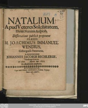 Natalium Apud Veteres Solen[n]itatem ... Dissertatione publica proponent Praeses M. Joachimus Immanuel Wendius, Colbergensis Pomeranus, & Respondens Johannes Jacobus Bechlerus, Nordlinga-Suevus , ad diem Martii Hor. VIII. In Auditorio consveto